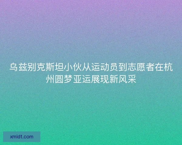 乌兹别克斯坦小伙从运动员到志愿者在杭州圆梦亚运展现新风采