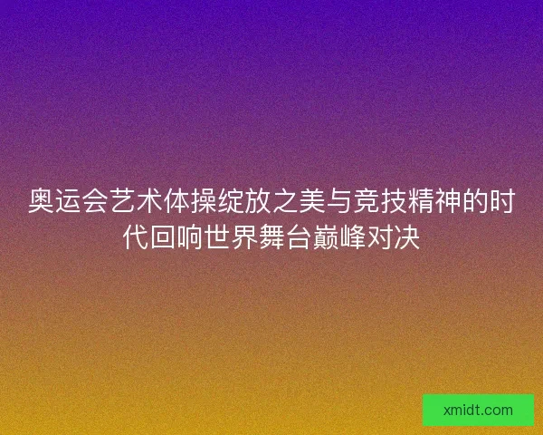 奥运会艺术体操绽放之美与竞技精神的时代回响世界舞台巅峰对决